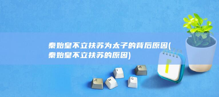 秦始皇不立扶苏为太子的背后原因 (秦始皇不立扶苏的原因)(图1)