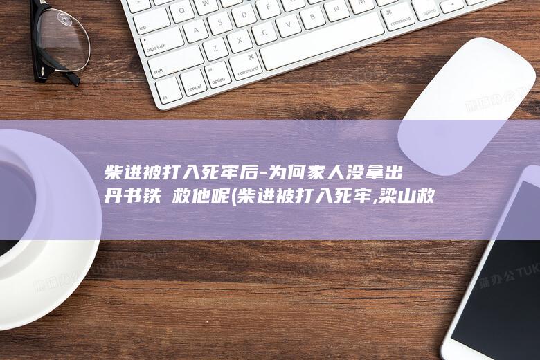 柴进被打入死牢后-为何家人没拿出丹书铁劵救他呢 (柴进被打入死牢,梁山救他出来经过)(图1)