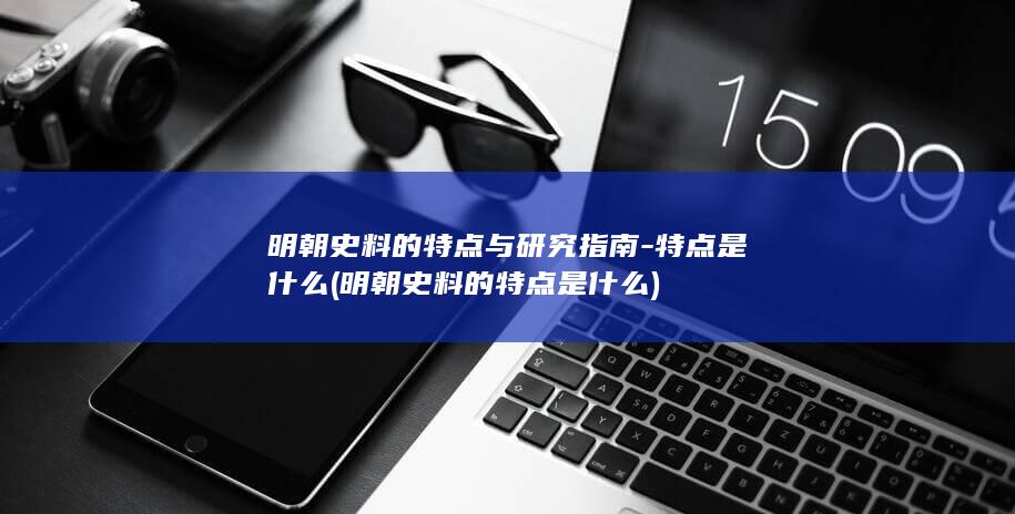 明朝史料的特点与研究指南-特点是什么 (明朝史料的特点是什么)(图1)