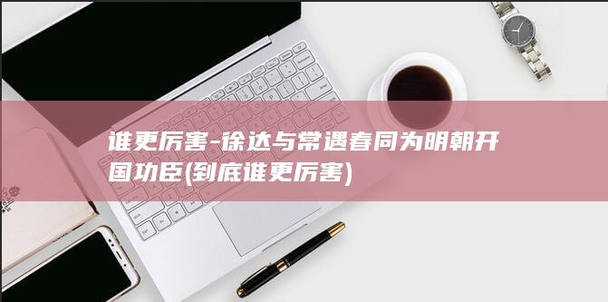 谁更厉害-徐达与常遇春同为明朝开国功臣 (到底谁更厉害)(图1)