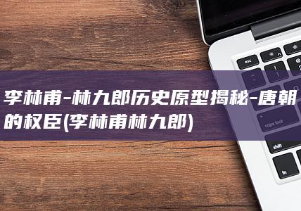 李林甫-林九郎历史原型揭秘-唐朝的权臣 (李林甫林九郎)(图1)