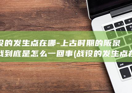 战役的发生点在哪-上古时期的阪泉之战到底是怎么一回事 (战役的发生点在哪里)(图1)