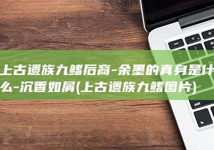 上古遗族九鳍后裔-余墨的真身是什么-沉香如屑 (上古遗族九鳍图片)(图1)