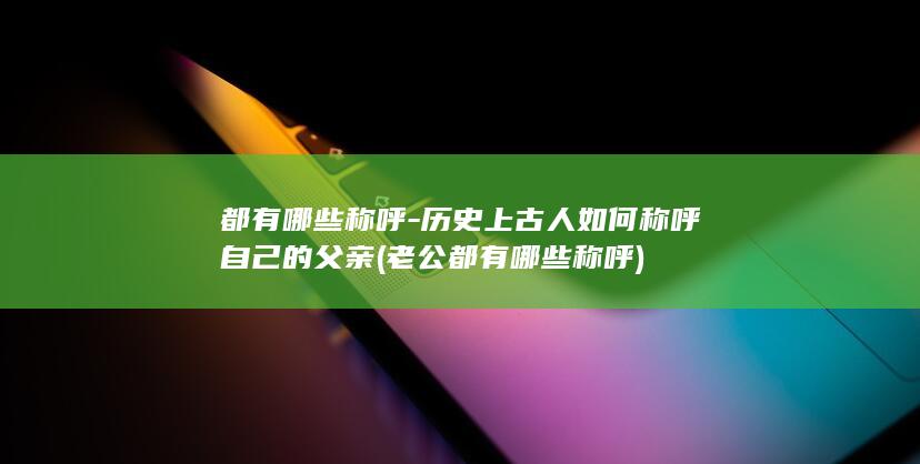 都有哪些称呼-历史上古人如何称呼自己的父亲 (老公都有哪些称呼)(图1)