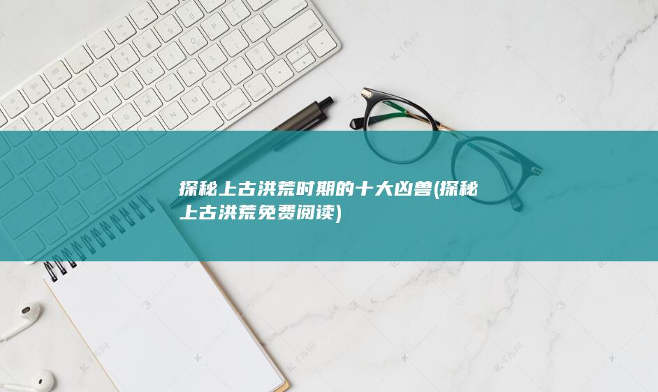 探秘上古洪荒时期的十大凶兽 (探秘上古洪荒免费阅读)(图1)