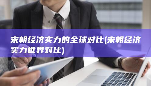 宋朝经济实力的全球对比 (宋朝经济实力世界对比)(图1)