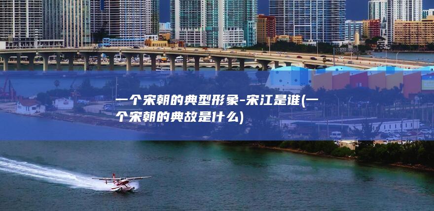 一个宋朝的典型形象-宋江是谁 (一个宋朝的典故是什么)(图1)