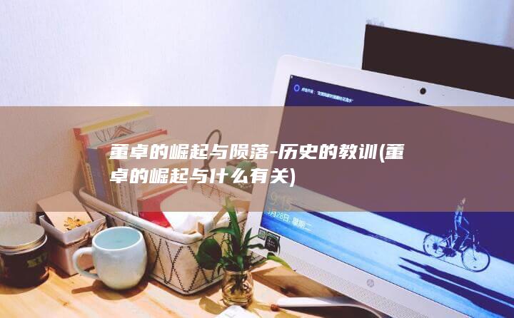 董卓的崛起与陨落-历史的教训 (董卓的崛起与什么有关)(图1)
