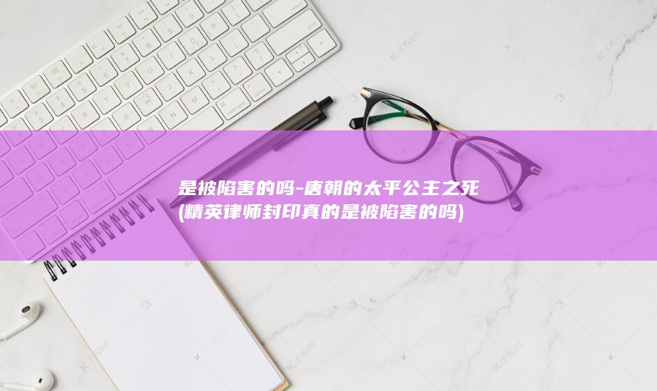 是被陷害的吗-唐朝的太平公主之死 (精英律师封印真的是被陷害的吗)(图1)