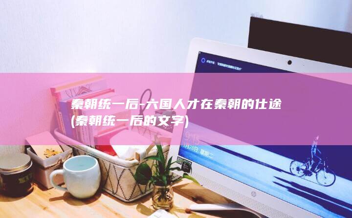 秦朝统一后-六国人才在秦朝的仕途 (秦朝统一后的文字)(图1)