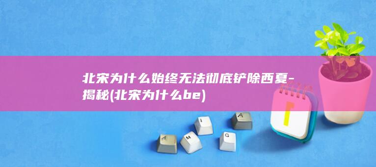 北宋为什么始终无法彻底铲除西夏-揭秘 (北宋为什么be)(图1)