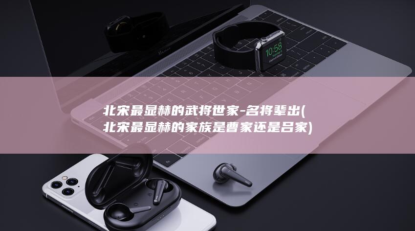 北宋最显赫的武将世家-名将辈出 (北宋最显赫的家族是曹家还是吕家)(图1)