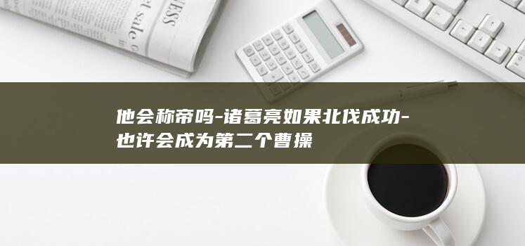 他会称帝吗-诸葛亮如果北伐成功-也许会成为第二个曹操(图1)