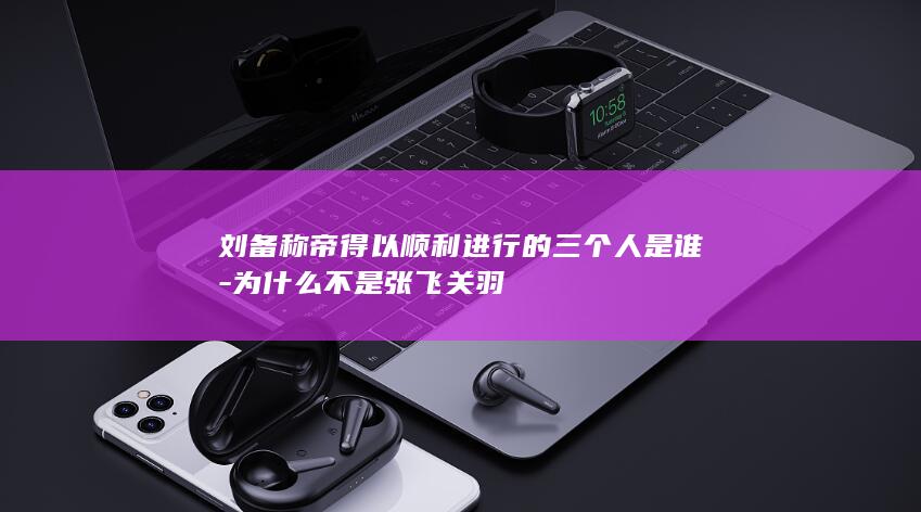 刘备称帝得以顺利进行的三个人是谁-为什么不是张飞关羽(图1)