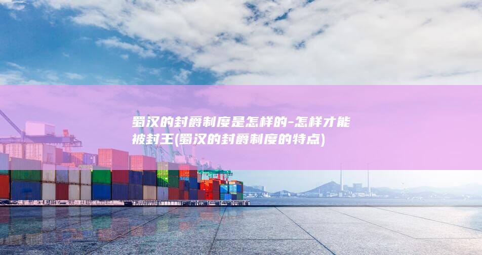 蜀汉的封爵制度是怎样的-怎样才能被封王 (蜀汉的封爵制度的特点)(图1)