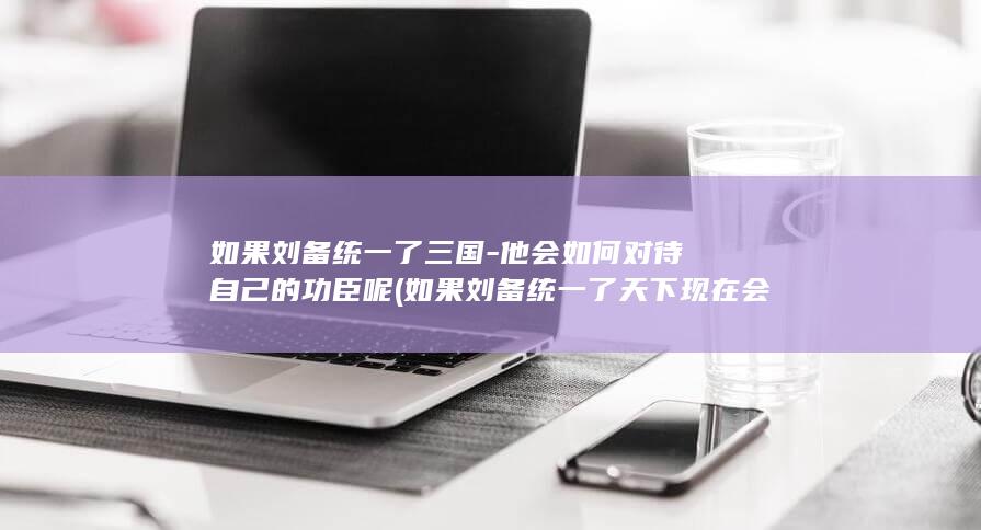 如果刘备统一了三国-他会如何对待自己的功臣呢 (如果刘备统一了天下现在会怎么样)(图1)