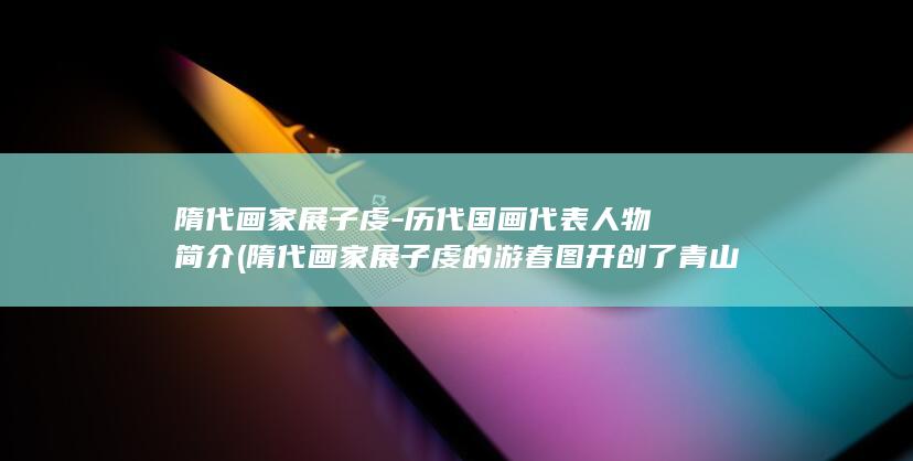 隋代画家展子虔-历代国画代表人物简介 (隋代画家展子虔的游春图开创了青山绿水的端绪)(图1)