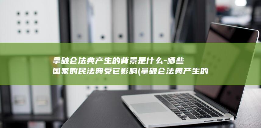拿破仑法典产生的背景是什么-哪些国家的民法典受它影响 (拿破仑法典产生的背景)(图1) 拿破仑法典产生的背景是什么-哪些国家的民法典受它影响 (拿破仑法典产生的背景)(图1)