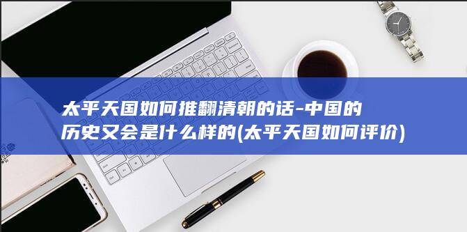 太平天国如何推翻清朝的话-中国的历史又会是什么样的 (太平天国如何评价)(图1)