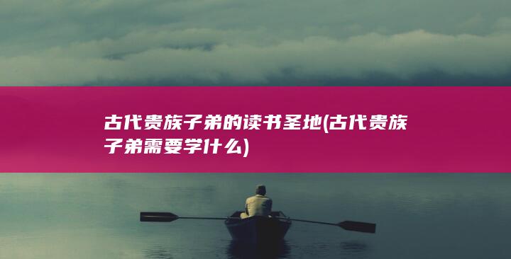 古代贵族子弟的读书圣地 (古代贵族子弟需要学什么)(图1)