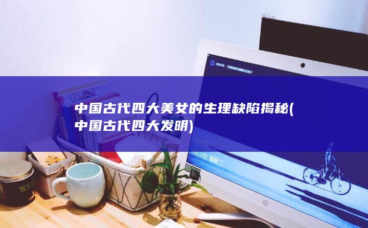 中国古代四大美女的生理缺陷揭秘 (中国古代四大发明)(图1)