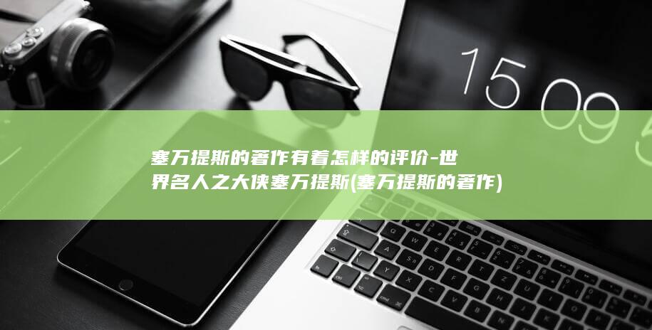 塞万提斯的著作有着怎样的评价-世界名人之大侠塞万提斯 (塞万提斯的著作)(图1)