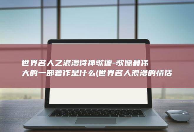 世界名人之浪漫诗神歌德-歌德最伟大的一部著作是什么 (世界名人浪漫的情话)(图1)