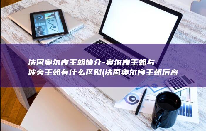 法国奥尔良王朝简介-奥尔良王朝与波旁王朝有什么区别 (法国奥尔良王朝后裔)(图1)