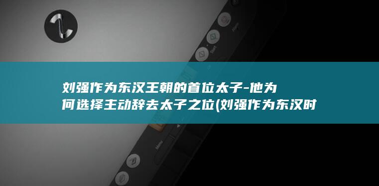 刘强作为东汉王朝的首位太子-他为何选择主动辞去太子之位 (刘强作为东汉时期的谁)(图1)