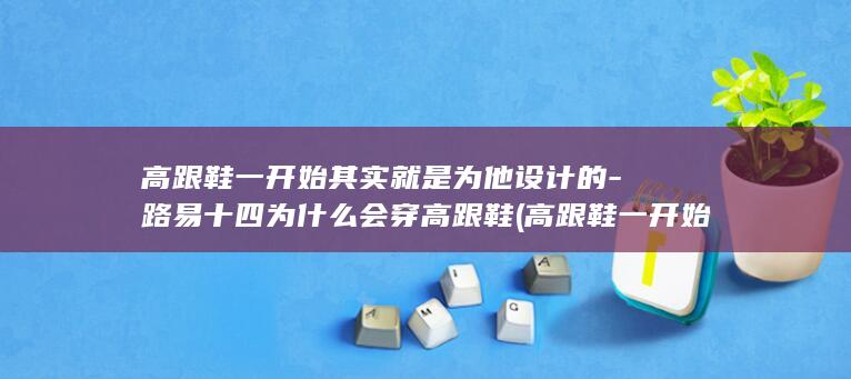 高跟鞋一开始其实就是为他设计的-路易十四为什么会穿高跟鞋 (高跟鞋一开始是给男生设计的吗)(图1)