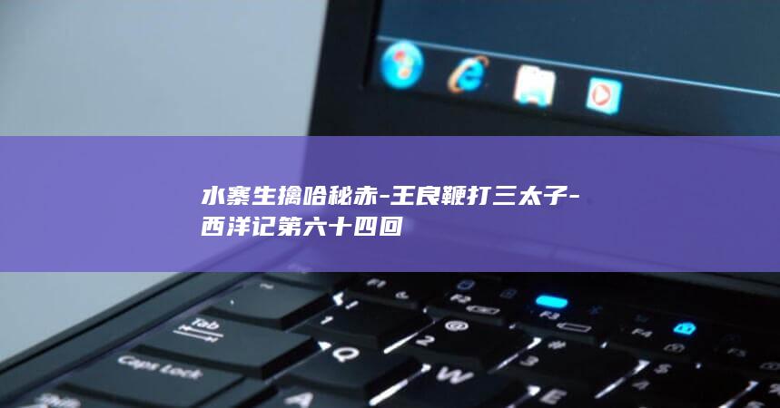 水寨生擒哈秘赤-王良鞭打三太子-西洋记第六十四回(图1)
