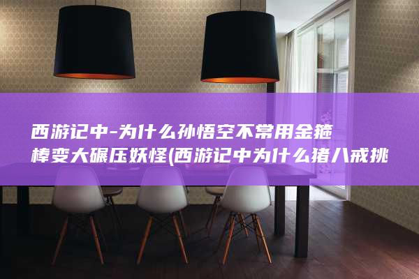 西游记中-为什么孙悟空不常用金箍棒变大碾压妖怪 (西游记中为什么猪八戒挑的担子最多)(图1)
