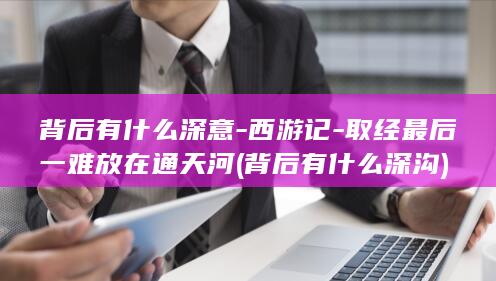 背后有什么深意-西游记-取经最后一难放在通天河 (背后有什么深沟)(图1)