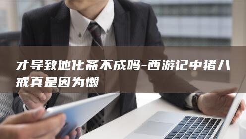 才导致他化斋不成吗-西游记中猪八戒真是因为懒(图1)