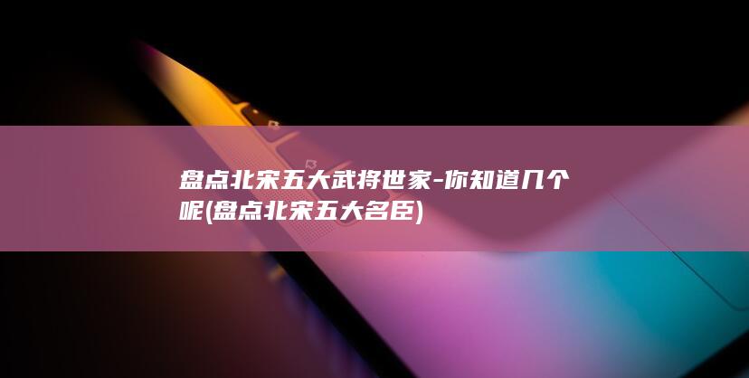 盘点北宋五大武将世家-你知道几个呢 (盘点北宋五大名臣)(图1)