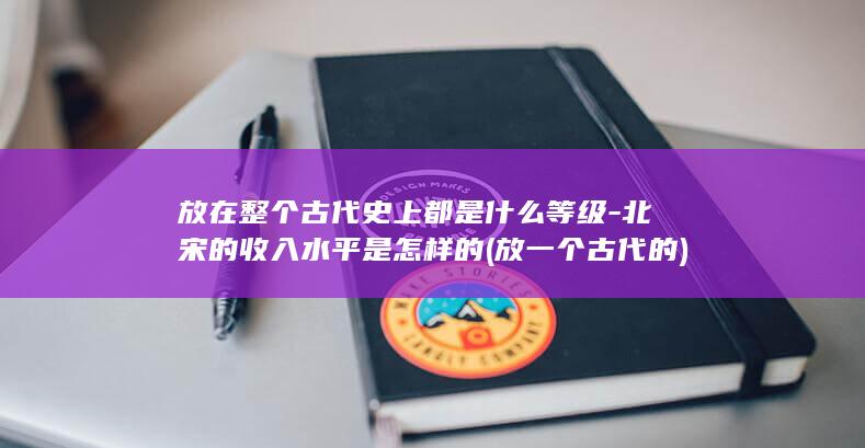 放在整个古代史上都是什么等级-北宋的收入水平是怎样的 (放一个古代的)(图1)