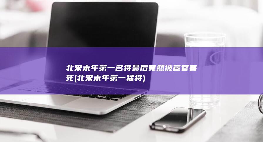 北宋末年第一名将最后竟然被宦官害死 (北宋末年第一猛将)(图1)