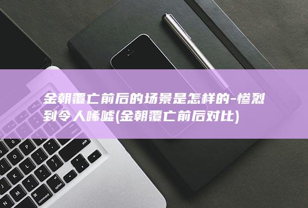 金朝覆亡前后的场景是怎样的-惨烈到令人唏嘘 (金朝覆亡前后对比)(图1)