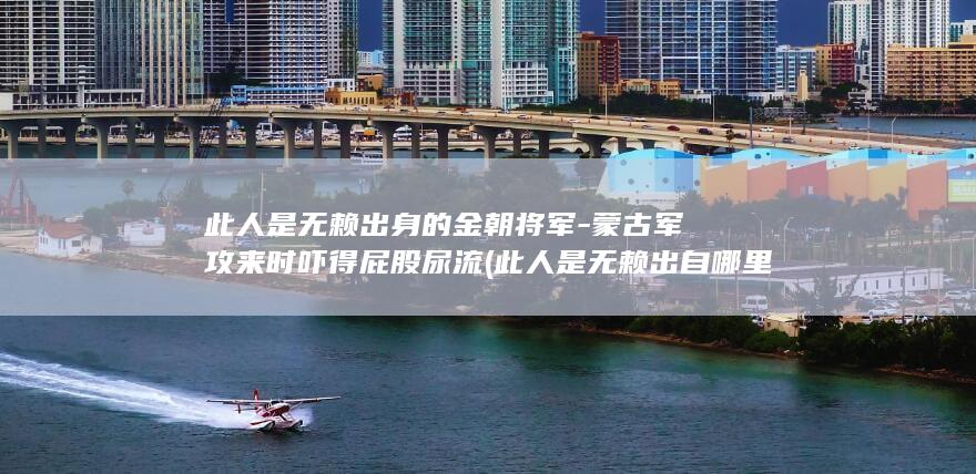 此人是无赖出身的金朝将军-蒙古军攻来时吓得屁股尿流 (此人是无赖出自哪里)(图1)