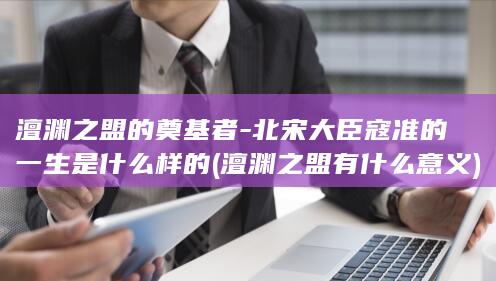 澶渊之盟的奠基者-北宋大臣寇准的一生是什么样的 (澶渊之盟有什么意义)(图1)