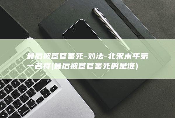 最后被宦官害死-刘法-北宋末年第一名将 (最后被宦官害死的是谁)(图1)