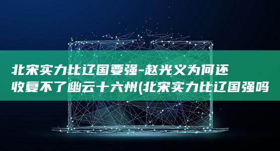 北宋实力比辽国要强-赵光义为何还收复不了幽云十六州 (北宋实力比辽国强吗)(图1)