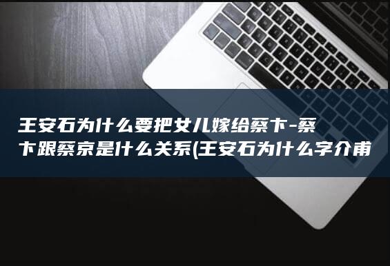 王安石为什么要把女儿嫁给蔡卞-蔡卞跟蔡京是什么关系 (王安石为什么字介甫号半山)(图1)