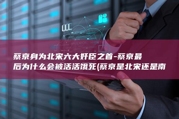 蔡京身为北宋六大奸臣之首-蔡京最后为什么会被活活饿死 (蔡京是北宋还是南宋)(图1)