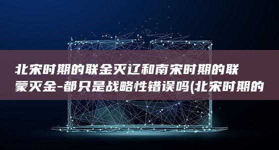 北宋时期的联金灭辽和南宋时期的联蒙灭金-都只是战略性错误吗 (北宋时期的联盟是什么)(图1)