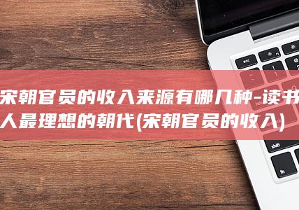 宋朝官员的收入来源有哪几种-读书人最理想的朝代 (宋朝官员的收入)(图1)