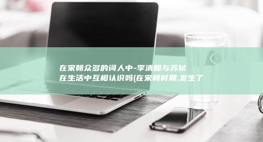 在宋朝众多的词人中-李清照与苏轼在生活中互相认识吗 (在宋朝时期,发生了)(图1)