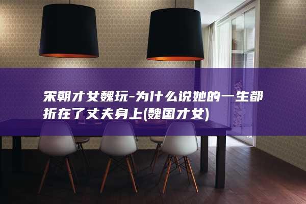 宋朝才女魏玩-为什么说她的一生都折在了丈夫身上 (魏国才女)(图1)