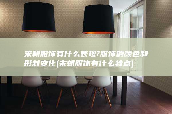 宋朝服饰有什么表现?服饰的颜色和形制变化 (宋朝服饰有什么特点)(图1)