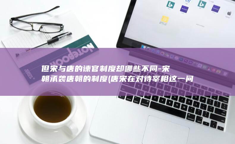 但宋与唐的谏官制度却哪些不同-宋朝承袭唐朝的制度 (唐宋在对待宰相这一问题上有何共同之处)(图1) 但宋与唐的谏官制度却哪些不同-宋朝承袭唐朝的制度 (唐宋在对待宰相这一问题上有何共同之处)(图1)